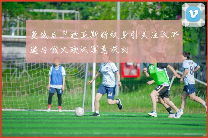 曼城后卫迪亚斯新纹身引关注汉字道与俄文硬汉寓意深刻