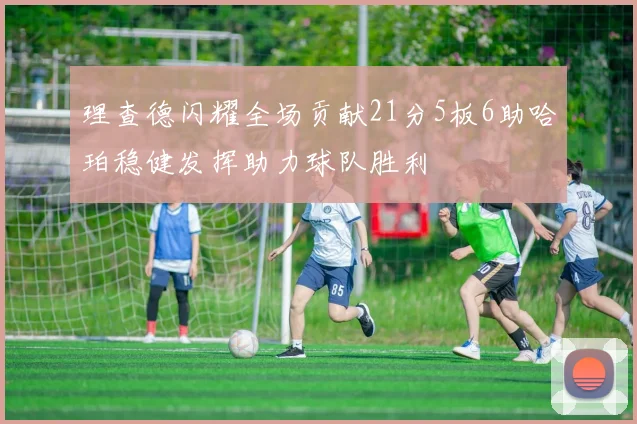 理查德闪耀全场贡献21分5板6助哈珀稳健发挥助力球队胜利
