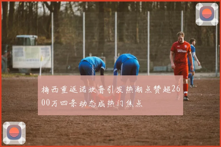 梅西重返诺坎普引发热潮点赞超2600万四条动态成热门焦点