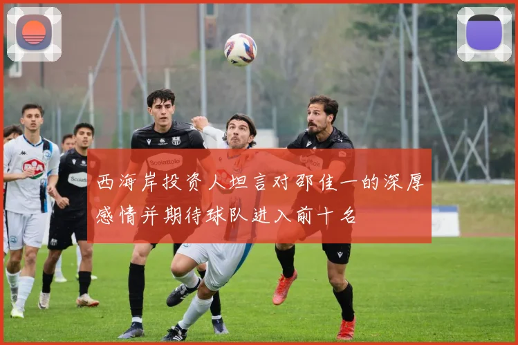 西海岸投资人坦言对邵佳一的深厚感情并期待球队进入前十名