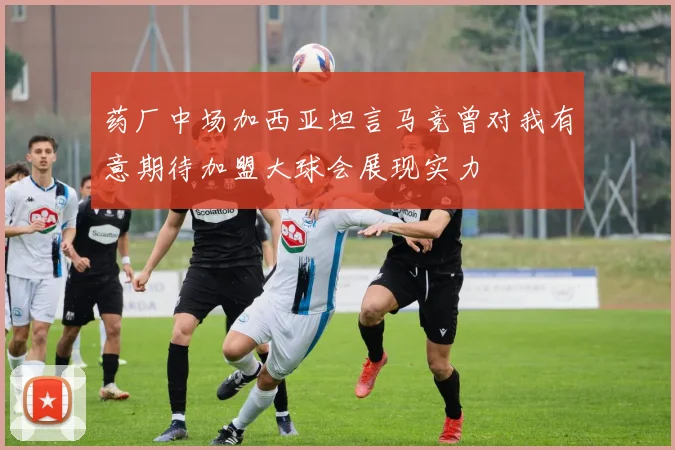 药厂中场加西亚坦言马竞曾对我有意期待加盟大球会展现实力