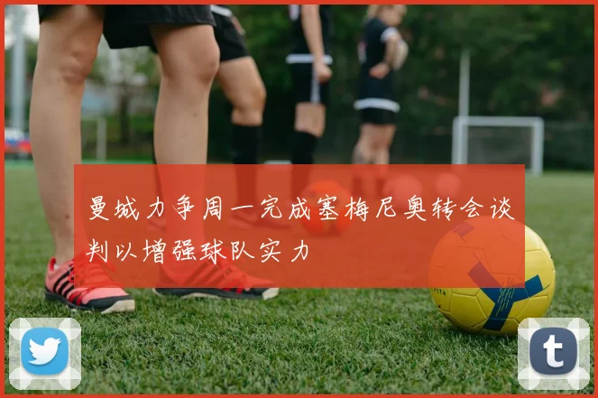 曼城力争周一完成塞梅尼奥转会谈判以增强球队实力