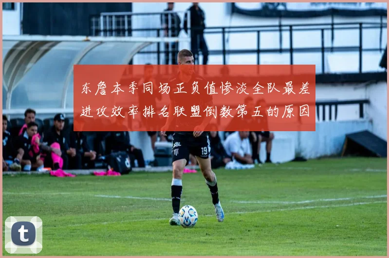 东詹本季同场正负值惨淡全队最差进攻效率排名联盟倒数第五的原因分析