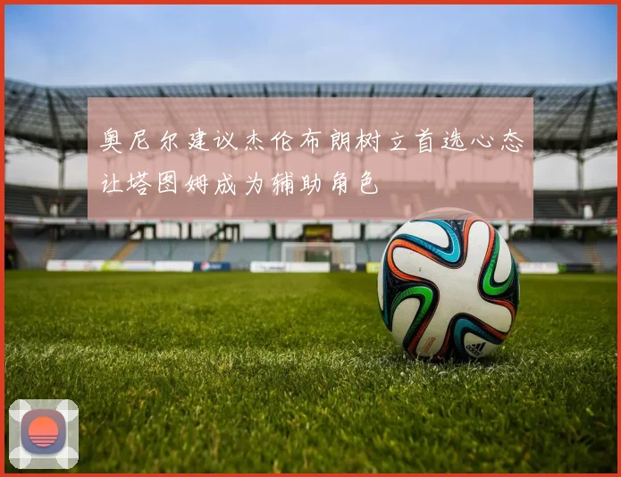 奥尼尔建议杰伦布朗树立首选心态让塔图姆成为辅助角色