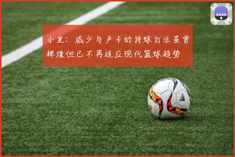 小里：威少与卢卡的持球打法虽曾辉煌但已不再适应现代篮球趋势