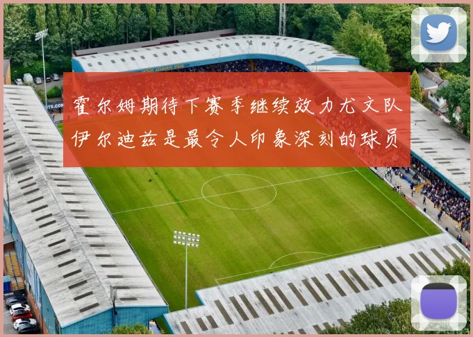 霍尔姆期待下赛季继续效力尤文队伊尔迪兹是最令人印象深刻的球员