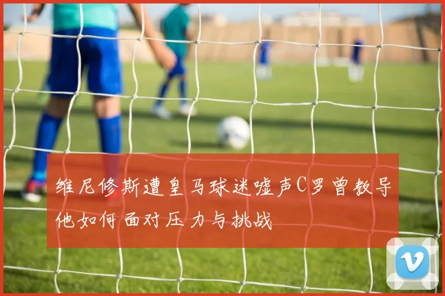 维尼修斯遭皇马球迷嘘声C罗曾教导他如何面对压力与挑战
