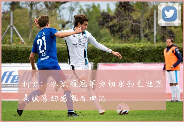 科尔：以欧冠冠军为切尔西生涯完美收官的感慨与回忆