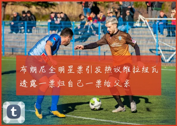 布朗尼全明星票引发热议维拉纽瓦透露一票归自己一票给父亲