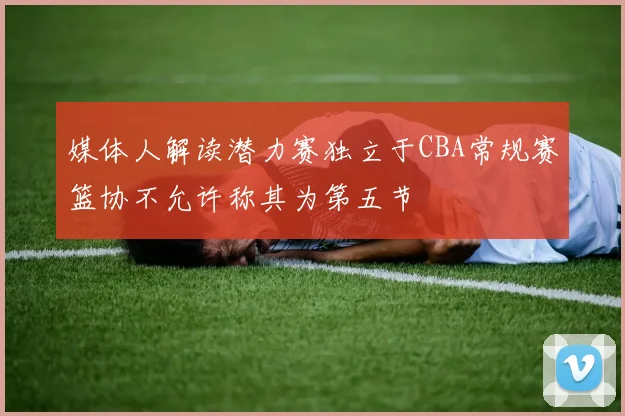媒体人解读潜力赛独立于CBA常规赛篮协不允许称其为第五节