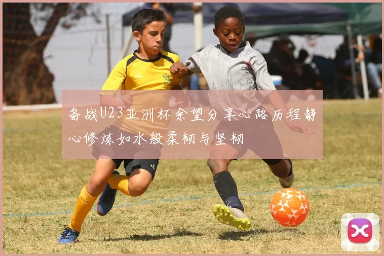 备战U23亚洲杯余望分享心路历程静心修炼如水般柔韧与坚韧