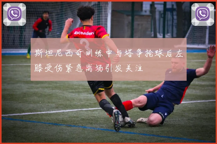 斯坦尼西奇训练中与塔争抢球后左膝受伤紧急离场引发关注