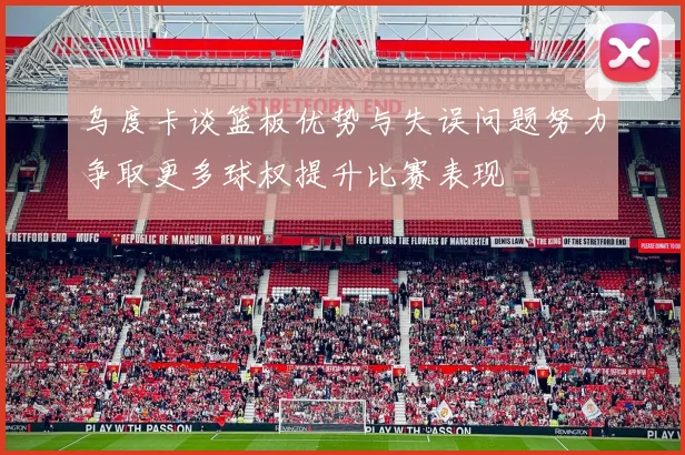 乌度卡谈篮板优势与失误问题努力争取更多球权提升比赛表现