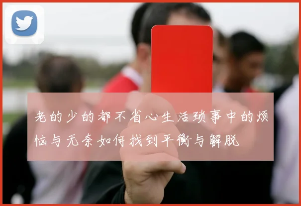 老的少的都不省心生活琐事中的烦恼与无奈如何找到平衡与解脱