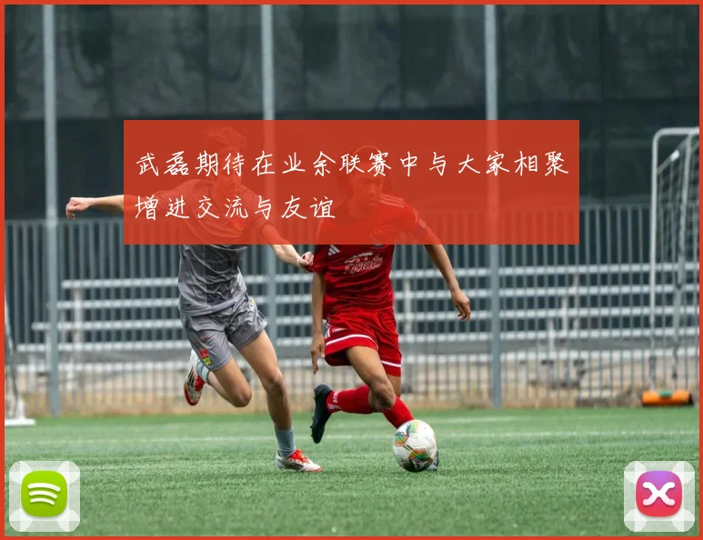 武磊期待在业余联赛中与大家相聚增进交流与友谊