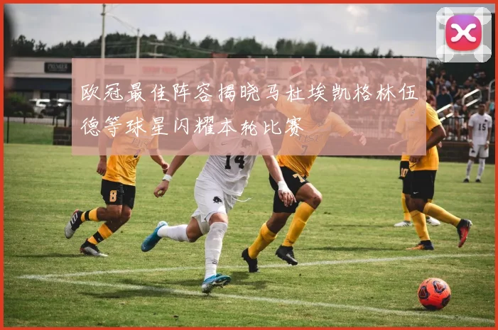 欧冠最佳阵容揭晓马杜埃凯格林伍德等球星闪耀本轮比赛