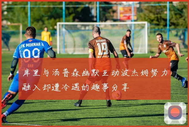 库里与汤普森幽默互动波杰姆努力融入却遭冷遇的趣事分享