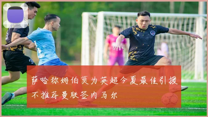 萨哈称姆伯莫为英超今夏最佳引援不推荐曼联签内马尔