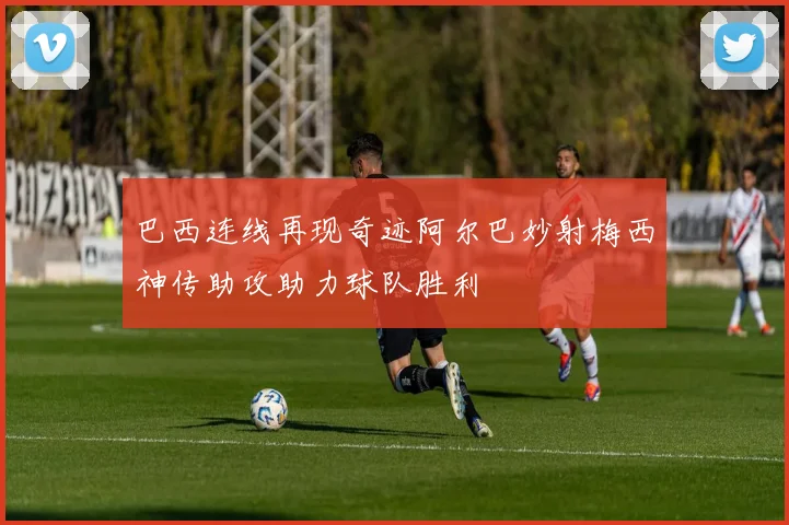 巴西连线再现奇迹阿尔巴妙射梅西神传助攻助力球队胜利