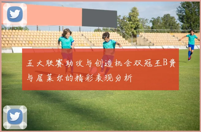 五大联赛助攻与创造机会双冠王B费与居莱尔的精彩表现分析