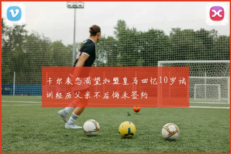 卡尔表态渴望加盟皇马回忆10岁试训经历父亲不后悔未签约
