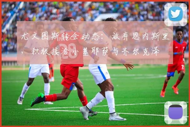 尤文图斯转会动态：放弃恩内斯里，积极接洽小基耶萨与齐尔克泽