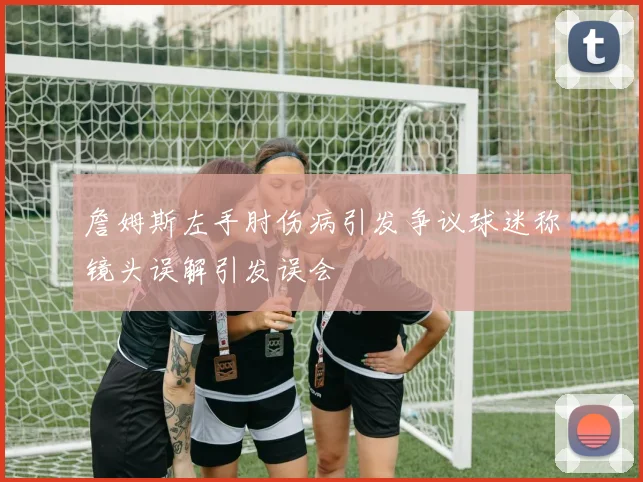 詹姆斯左手肘伤病引发争议球迷称镜头误解引发误会