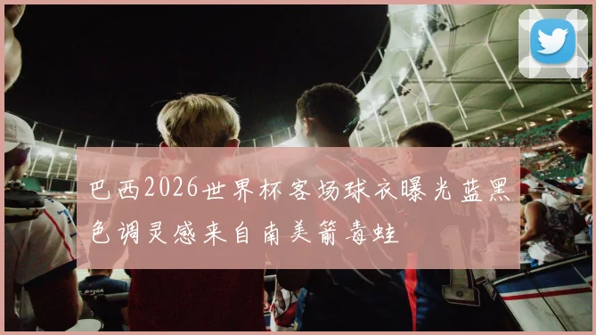 巴西2026世界杯客场球衣曝光蓝黑色调灵感来自南美箭毒蛙