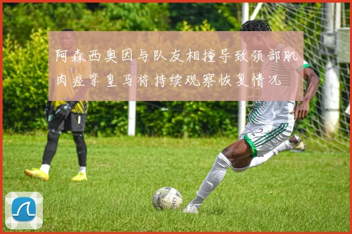 阿森西奥因与队友相撞导致颈部肌肉痉挛皇马将持续观察恢复情况