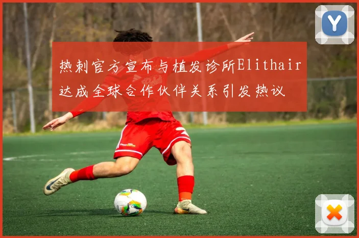 热刺官方宣布与植发诊所Elithair达成全球合作伙伴关系引发热议