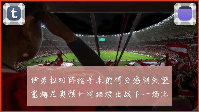 伊劳拉对阵枪手未能得分感到失望塞梅尼奥预计将继续出战下一场比赛